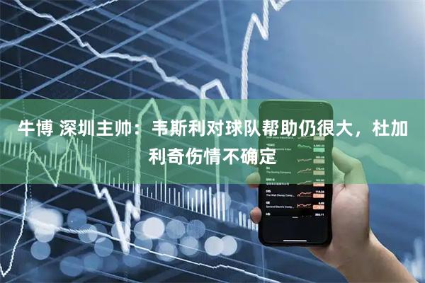 牛博 深圳主帅：韦斯利对球队帮助仍很大，杜加利奇伤情不确定