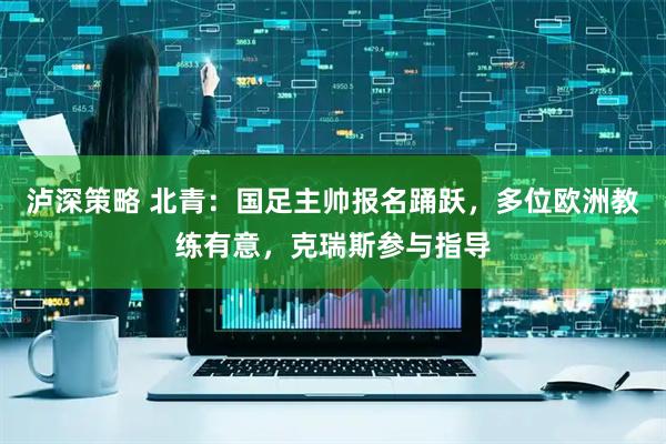 泸深策略 北青：国足主帅报名踊跃，多位欧洲教练有意，克瑞斯参与指导