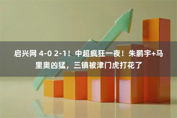 启兴网 4-0 2-1！中超疯狂一夜！朱鹏宇+马里奥凶猛，三镇被津门虎打花了