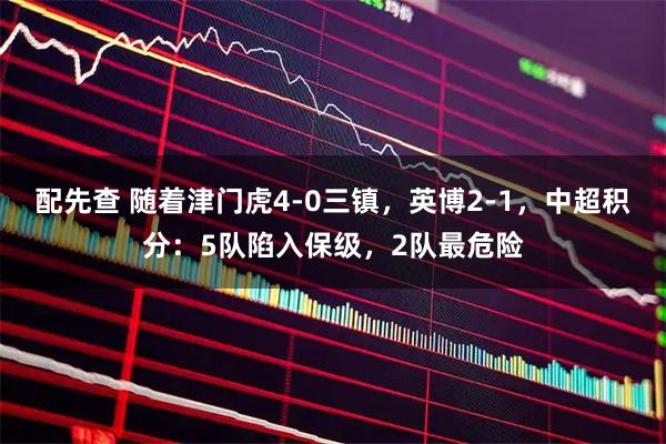 配先查 随着津门虎4-0三镇，英博2-1，中超积分：5队陷入保级，2队最危险