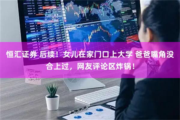 恒汇证券 后续！女儿在家门口上大学 爸爸嘴角没合上过，网友评论区炸锅！