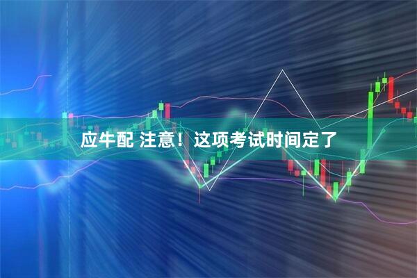 应牛配 注意！这项考试时间定了