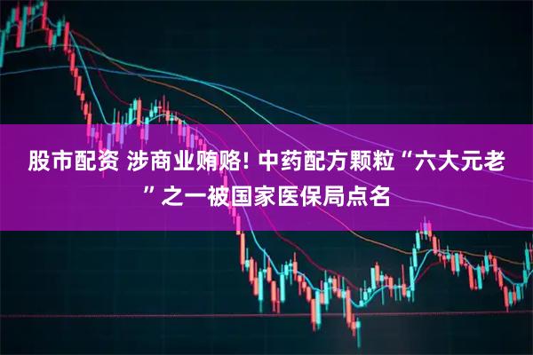 股市配资 涉商业贿赂! 中药配方颗粒“六大元老”之一被国家医保局点名