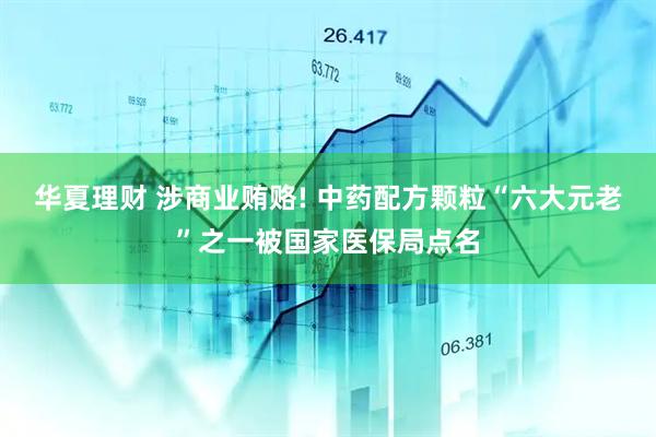华夏理财 涉商业贿赂! 中药配方颗粒“六大元老”之一被国家医保局点名
