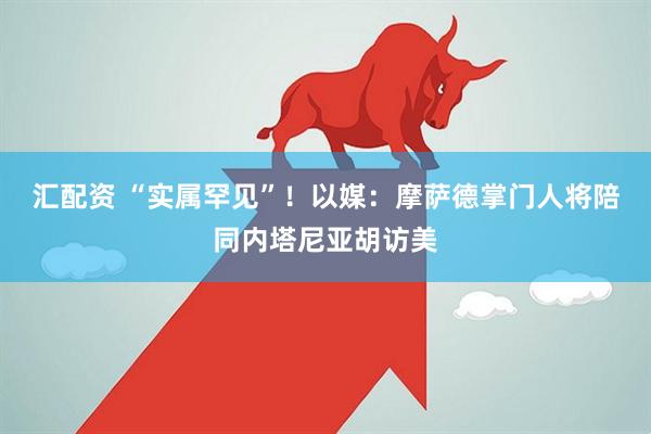 汇配资 “实属罕见”！以媒：摩萨德掌门人将陪同内塔尼亚胡访美