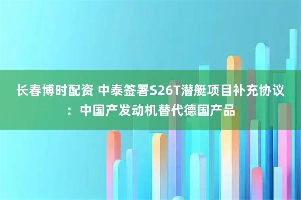 长春博时配资 中泰签署S26T潜艇项目补充协议：中国产发动机替代德国产品