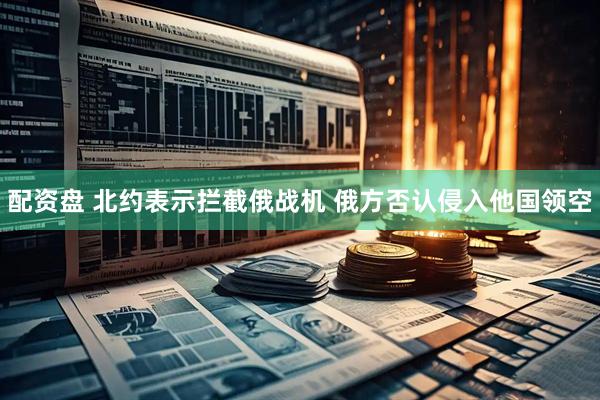 配资盘 北约表示拦截俄战机 俄方否认侵入他国领空
