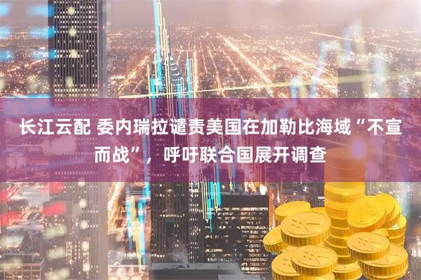 长江云配 委内瑞拉谴责美国在加勒比海域“不宣而战”，呼吁联合国展开调查