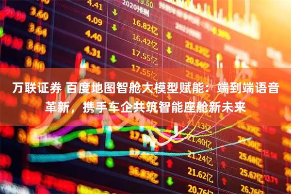 万联证券 百度地图智舱大模型赋能：端到端语音革新，携手车企共筑智能座舱新未来