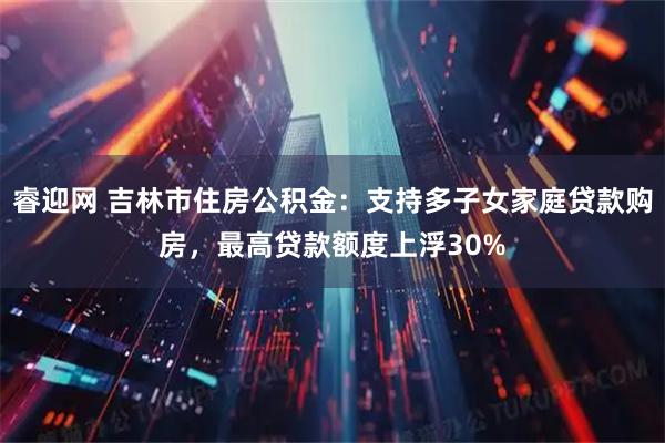 睿迎网 吉林市住房公积金：支持多子女家庭贷款购房，最高贷款额度上浮30%