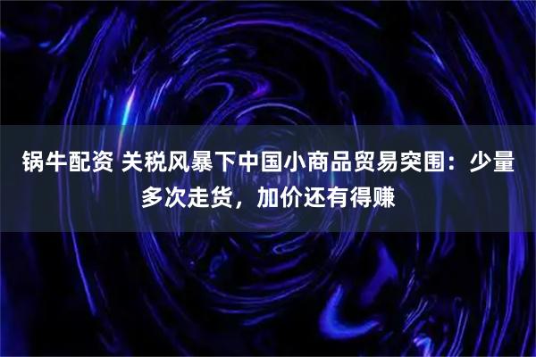 锅牛配资 关税风暴下中国小商品贸易突围：少量多次走货，加价还有得赚