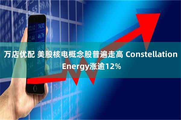 万店优配 美股核电概念股普遍走高 Constellation Energy涨逾12%