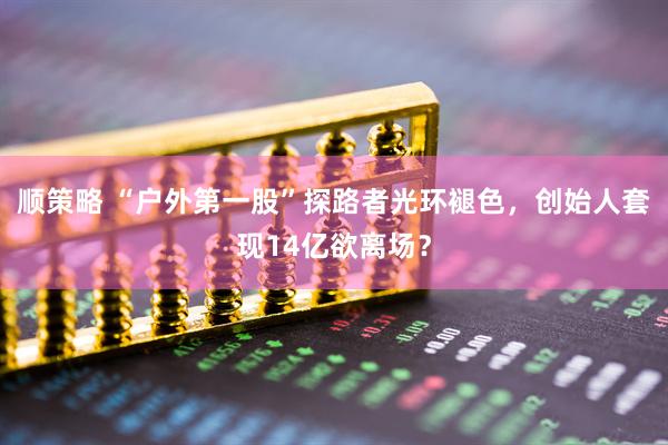顺策略 “户外第一股”探路者光环褪色，创始人套现14亿欲离场？
