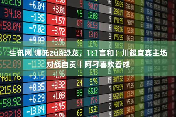生讯网 哪吒zuá恐龙，1:1言和！川超宜宾主场对战自贡｜阿刁喜欢看球