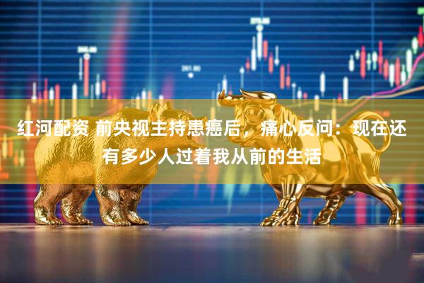 红河配资 前央视主持患癌后，痛心反问：现在还有多少人过着我从前的生活