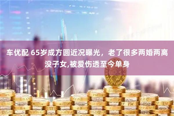车优配 65岁成方圆近况曝光，老了很多两婚两离没子女,被爱伤透至今单身
