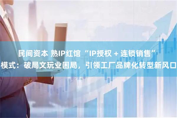 民间资本 熟IP红馆 “IP授权 + 连锁销售” 模式：破局文玩业困局，引领工厂品牌化转型新风口
