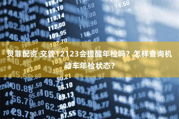 灵菲配资 交管12123会提醒年检吗？怎样查询机动车年检状态？