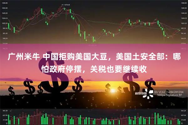 广州米牛 中国拒购美国大豆，美国土安全部：哪怕政府停摆，关税也要继续收