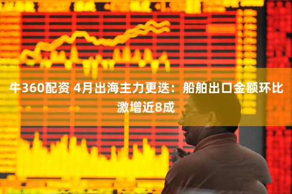 牛360配资 4月出海主力更迭：船舶出口金额环比激增近8成
