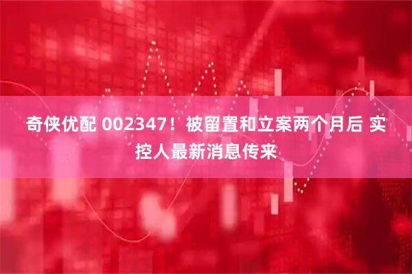 奇侠优配 002347！被留置和立案两个月后 实控人最新消息传来