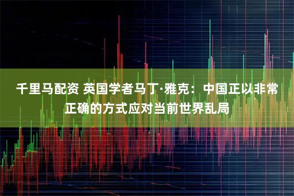 千里马配资 英国学者马丁·雅克:中国正以非常正确的方式应对当前世界乱局