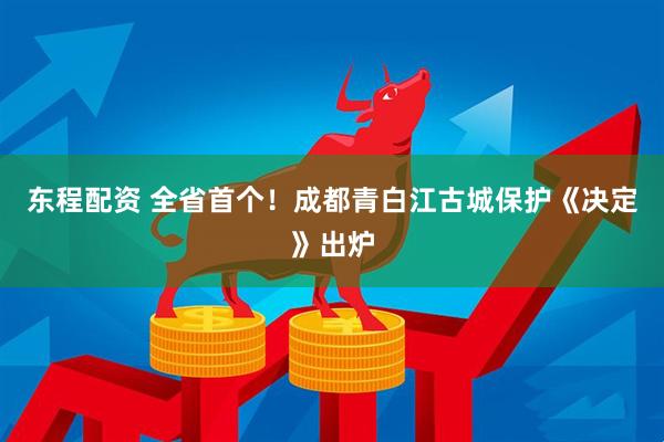 东程配资 全省首个!成都青白江古城保护《决定》出炉