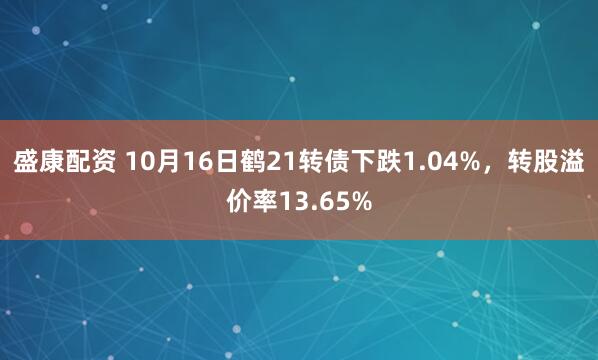 盛康配资 10月16日鹤21转债下跌1.04%,转股溢价率13.65%