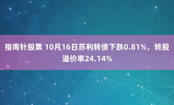 指南针股票 10月16日苏利转债下跌0.81%,转股溢价率24.14%