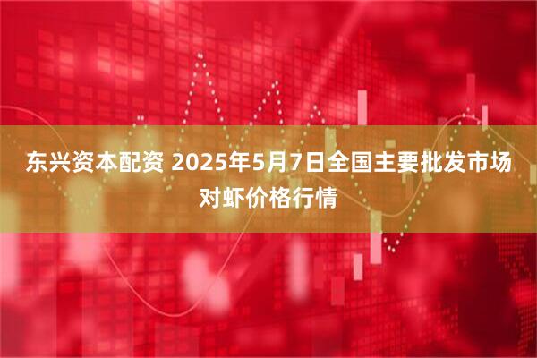 东兴资本配资 2025年5月7日全国主要批发市场对虾价格行情