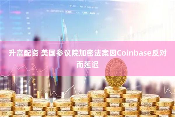 升富配资 美国参议院加密法案因Coinbase反对而延迟
