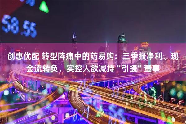 创惠优配 转型阵痛中的药易购：三季报净利、现金流转负，实控人欲减持“引援”董事
