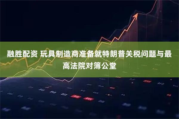 融胜配资 玩具制造商准备就特朗普关税问题与最高法院对簿公堂