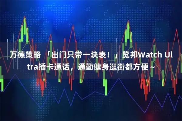 万德策略 「出门只带一块表！」览邦Watch Ultra插卡通话，通勤健身逛街都方便～