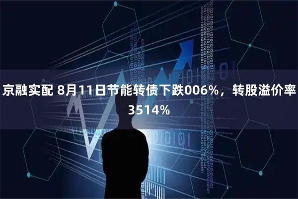 京融实配 8月11日节能转债下跌006%，转股溢价率3514%