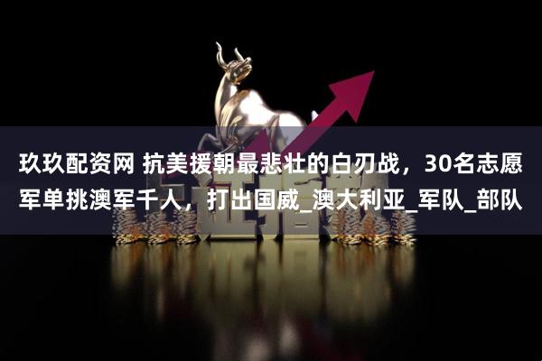 玖玖配资网 抗美援朝最悲壮的白刃战，30名志愿军单挑澳军千人，打出国威_澳大利亚_军队_部队