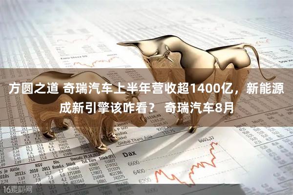 方圆之道 奇瑞汽车上半年营收超1400亿，新能源成新引擎该咋看？ 奇瑞汽车8月